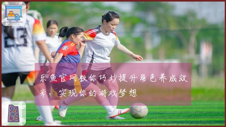 乐鱼官网教你巧妙提升角色养成效率，实现你的游戏梦想