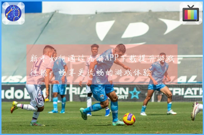新手如何通过九游APP下载提升游戏性能，畅享更流畅的游戏体验