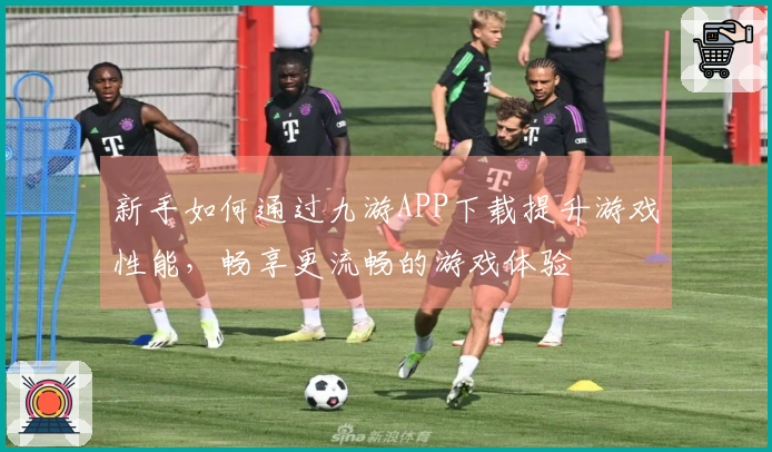 新手如何通过九游APP下载提升游戏性能，畅享更流畅的游戏体验
