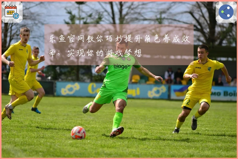 乐鱼官网教你巧妙提升角色养成效率，实现你的游戏梦想