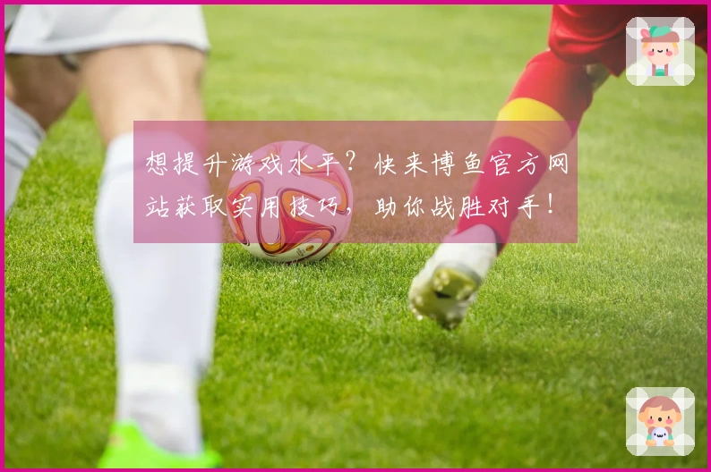 想提升游戏水平？快来博鱼官方网站获取实用技巧，助你战胜对手！